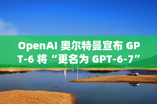 OpenAI 奥尔特曼宣布 GPT-6 将“更名为 GPT-6-7”