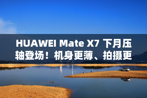 HUAWEI Mate X7 下月压轴登场！机身更薄、拍摄更强、电量更大 传闻规格全面曝光!