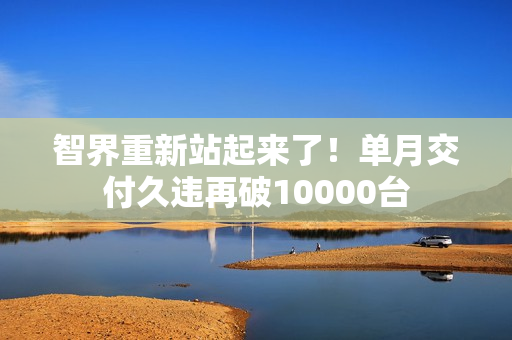 智界重新站起来了！单月交付久违再破10000台