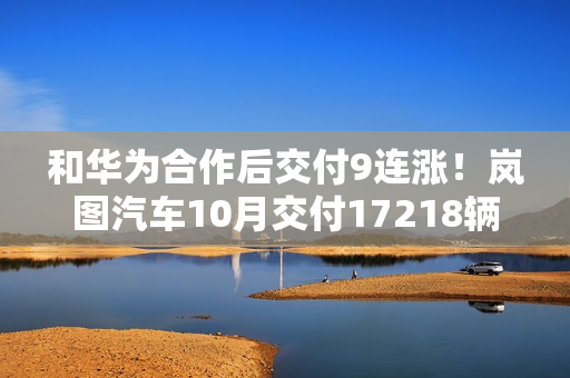 和华为合作后交付9连涨！岚图汽车10月交付17218辆创新高