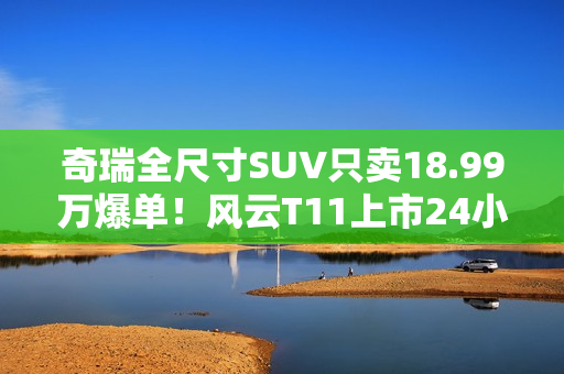 奇瑞全尺寸SUV只卖18.99万爆单！风云T11上市24小时大定38169台