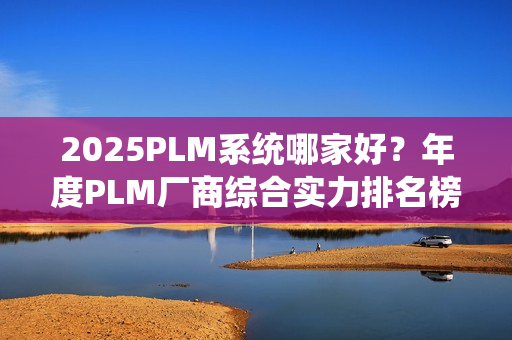2025PLM系统哪家好？年度PLM厂商综合实力排名榜单（2025）