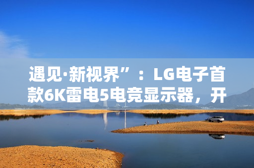 遇见·新视界”：LG电子首款6K雷电5电竞显示器，开启沉浸新境