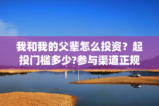 我和我的父辈怎么投资？起投门槛多少?参与渠道正规吗?(我和我的父辈一般)