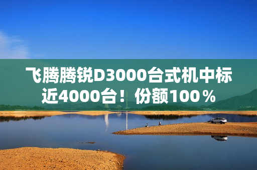 飞腾腾锐D3000台式机中标近4000台！份额100％
