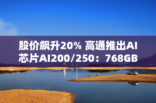 股价飙升20% 高通推出AI芯片AI200/250：768GB内存+超低成本优势