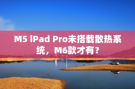 M5 iPad Pro未搭载散热系统，M6款才有？