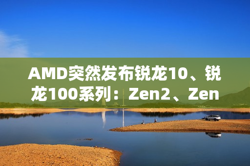 AMD突然发布锐龙10、锐龙100系列：Zen2、Zen3+身穿马甲又活了！