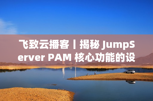 飞致云播客丨揭秘 JumpServer PAM 核心功能的设计故事
