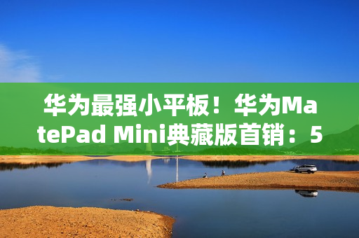 华为最强小平板！华为MatePad Mini典藏版首销：5999元起