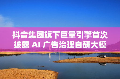 抖音集团旗下巨量引擎首次披露 AI 广告治理自研大模型