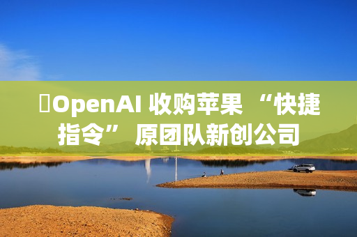 ​OpenAI 收购苹果 “快捷指令” 原团队新创公司