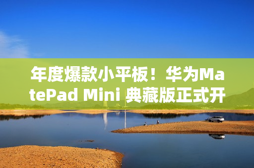 年度爆款小平板！华为MatePad Mini 典藏版正式开售：给高端用户一个新选择