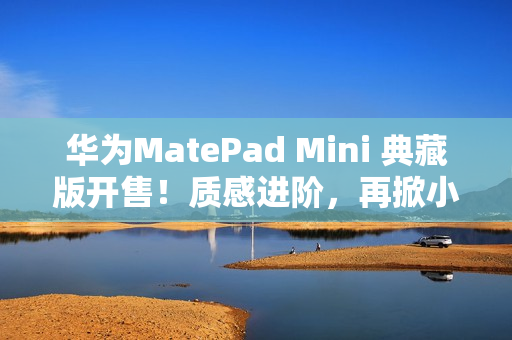 华为MatePad Mini 典藏版开售！质感进阶，再掀小平板市场热潮