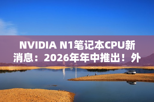 NVIDIA N1笔记本CPU新消息：2026年年中推出！外星人先用