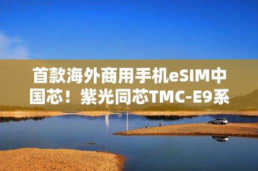 首款海外商用手机eSIM中国芯！紫光同芯TMC-E9系列斩获GSMA eSA认证