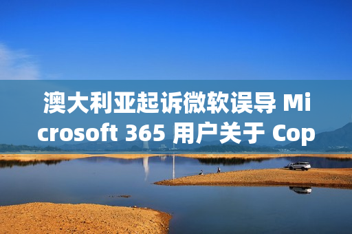 澳大利亚起诉微软误导 Microsoft 365 用户关于 Copilot 订阅选项