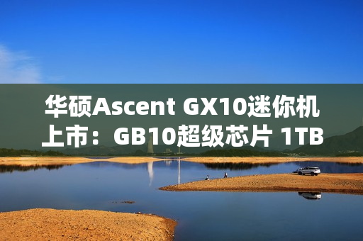 华硕Ascent GX10迷你机上市：GB10超级芯片 1TB版本超3万元