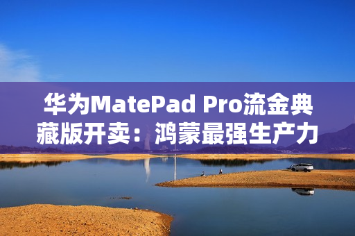 华为MatePad Pro流金典藏版开卖：鸿蒙最强生产力平板 7799元