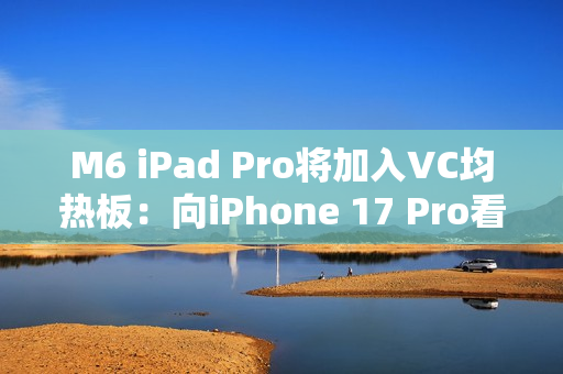 M6 iPad Pro将加入VC均热板：向iPhone 17 Pro看齐