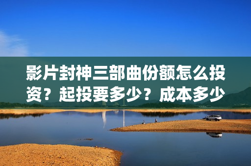 影片封神三部曲份额怎么投资？起投要多少？成本多少？(封神三部曲宣传片)