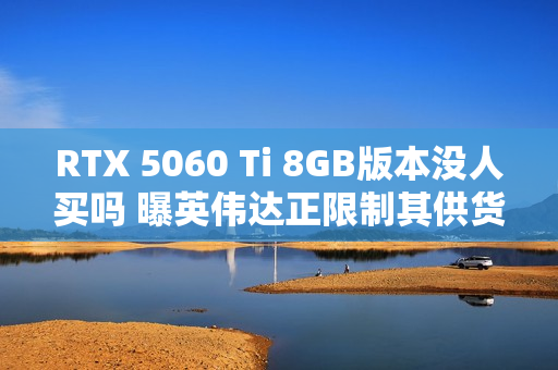 RTX 5060 Ti 8GB版本没人买吗 曝英伟达正限制其供货 以防堆积在仓库中