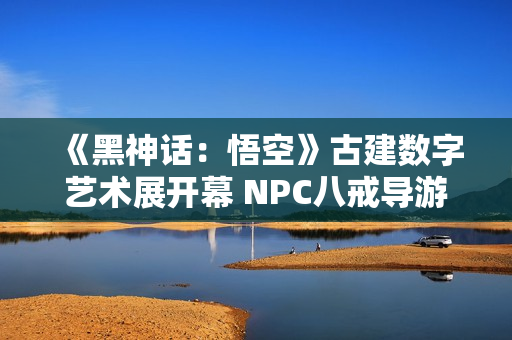 《黑神话：悟空》古建数字艺术展开幕 NPC八戒导游