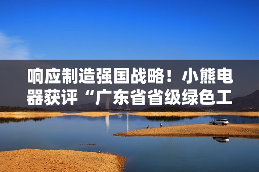 响应制造强国战略！小熊电器获评“广东省省级绿色工厂”