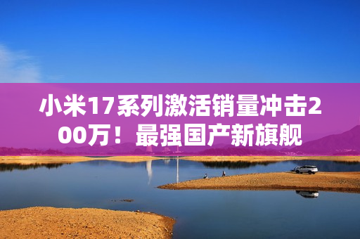 小米17系列激活销量冲击200万！最强国产新旗舰