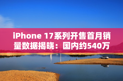 iPhone 17系列开售首月销量数据揭晓：国内约540万台