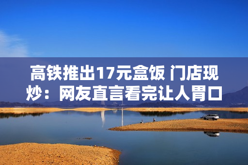 高铁推出17元盒饭 门店现炒：网友直言看完让人胃口大开