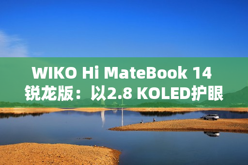 WIKO Hi MateBook 14 锐龙版：以2.8 KOLED护眼屏与AMD强芯，精准击破效率焦虑