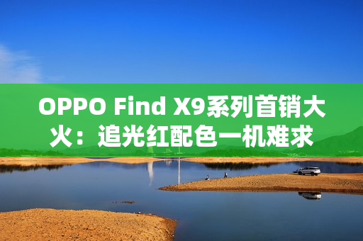 OPPO Find X9系列首销大火：追光红配色一机难求