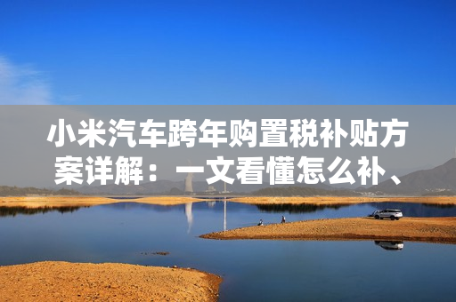 小米汽车跨年购置税补贴方案详解：一文看懂怎么补、能补多少钱