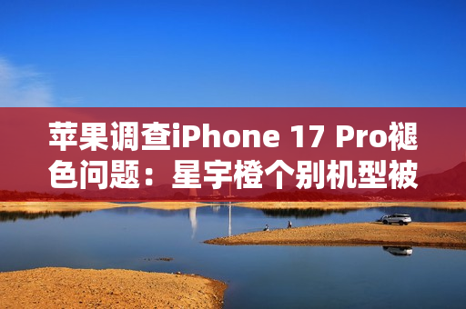 苹果调查iPhone 17 Pro褪色问题：星宇橙个别机型被召回检测