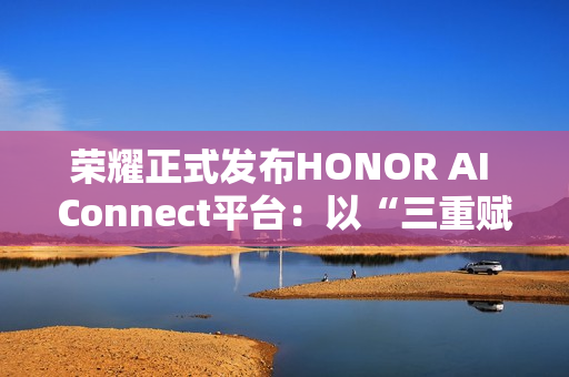 荣耀正式发布HONOR AI Connect平台：以“三重赋能”构建智能硬件新生态