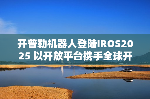 开普勒机器人登陆IROS2025 以开放平台携手全球开发者共筑新生态