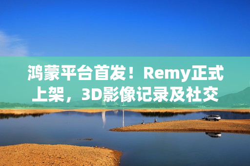 鸿蒙平台首发！Remy正式上架，3D影像记录及社交分享体验“6到飞起”