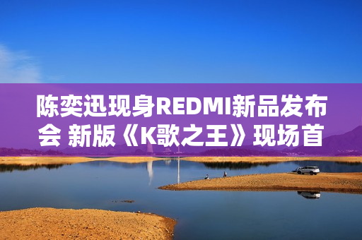 陈奕迅现身REDMI新品发布会 新版《K歌之王》现场首发 陈奕迅现身REDMI新品发布会 新版《K歌之王》现场首发
