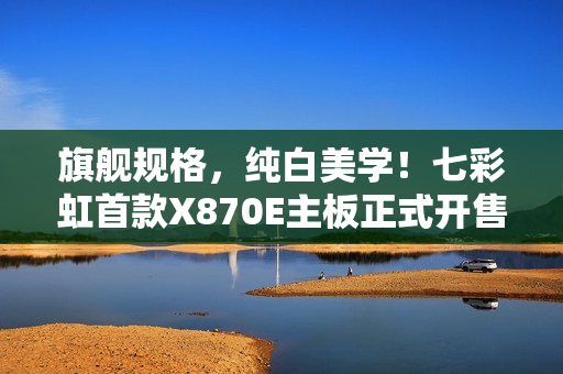 旗舰规格，纯白美学！七彩虹首款X870E主板正式开售