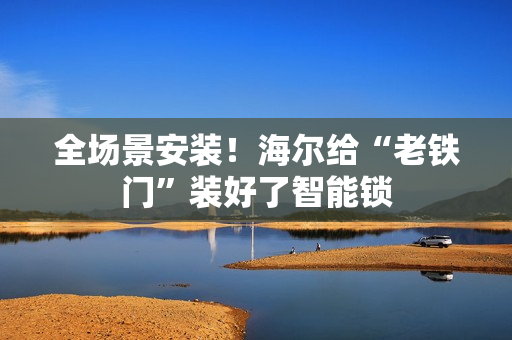 全场景安装!海尔给“老铁门”装好了智能锁 全场景安装!海尔给“老铁门”装好了智能锁