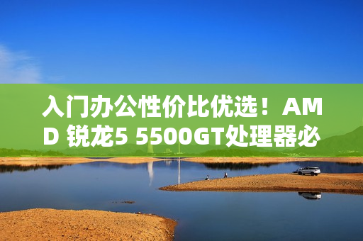 入门办公性价比优选！AMD 锐龙5 5500GT处理器必备