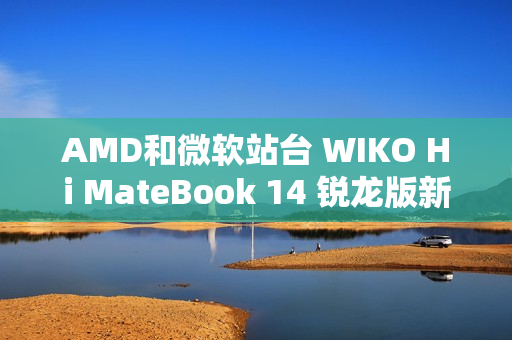 AMD和微软站台 WIKO Hi MateBook 14 锐龙版新品大咖秀实测亮眼