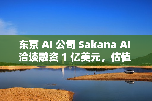 东京 AI 公司 Sakana AI 洽谈融资 1 亿美元，估值 25 亿美元