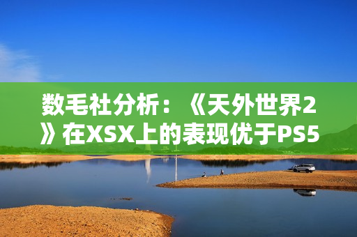 数毛社分析：《天外世界2》在XSX上的表现优于PS5！