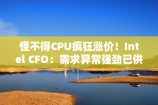 怪不得CPU疯狂涨价!Intel CFO:需求异常强劲已供应紧张 怪不得CPU疯狂涨价!Intel CFO:需求异常强劲已供应紧张