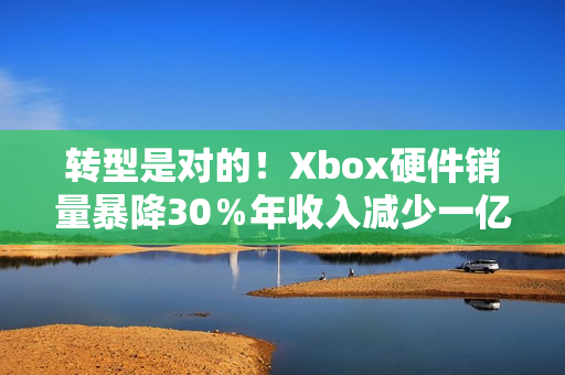 转型是对的！Xbox硬件销量暴降30％年收入减少一亿