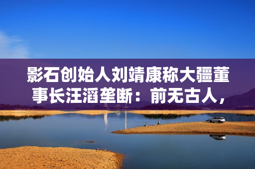 影石创始人刘靖康称大疆董事长汪滔垄断：前无古人，后无来者