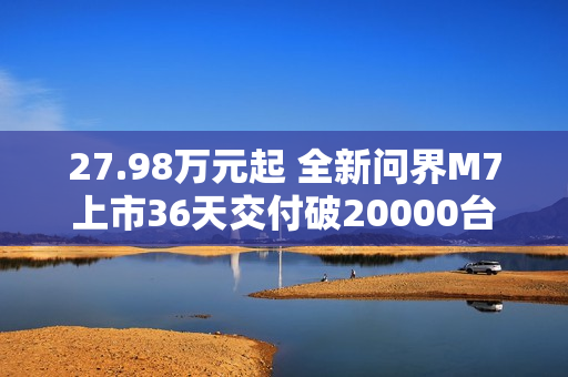 27.98万元起 全新问界M7上市36天交付破20000台！产能还在上升