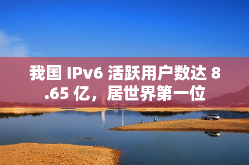 我国 IPv6 活跃用户数达 8.65 亿,居世界第一位 我国 IPv6 活跃用户数达 8.65 亿,居世界第一位